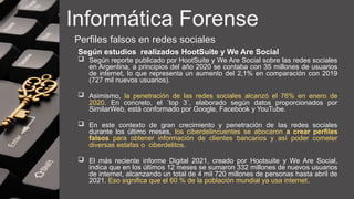 Informática Forense
Perfiles falsos en redes sociales
Según estudios realizados HootSuite y We Are Social
 Según reporte publicado por HootSuite y We Are Social sobre las redes sociales
en Argentina, a principios del año 2020 se contaba con 35 millones de usuarios
de internet, lo que representa un aumento del 2,1% en comparación con 2019
(727 mil nuevos usuarios).
 Asimismo, la penetración de las redes sociales alcanzó el 76% en enero de
2020. En concreto, el ´top 3´, elaborado según datos proporcionados por
SimilarWeb, está conformado por Google, Facebook y YouTube.
 En este contexto de gran crecimiento y penetración de las redes sociales
durante los último meses, los ciberdelincuentes se abocaron a crear perfiles
falsos para obtener información de clientes bancarios y así poder cometer
diversas estafas o ciberdelitos.
 El más reciente informe Digital 2021, creado por Hootsuite y We Are Social,
indica que en los últimos 12 meses se sumaron 332 millones de nuevos usuarios
de internet, alcanzando un total de 4 mil 720 millones de personas hasta abril de
2021. Eso significa que el 60 % de la población mundial ya usa internet.
 