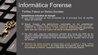 Informática Forense
Perfiles Falsos en Redes Sociales
Estadísticas estudios de Google
 Las redes sociales se han convertido en el principal foco de perfiles
falsos de Internet.
 Según Google, dos aplicaciones sobresalen en las estadísticas:
Facebook y Tinder. Cada trimestre, Facebook desactiva más de 1.500
millones de cuentas falsas, ¡1.500 millones! Prácticamente podríamos
decir que son casi una nueva red social completamente “fake”.
 Por otro lado, algunos indicadores señalan que cerca del 30% de los
adultos norteamericanos disponen de una cuenta en Tinder, una de las
redes sociales de contactos más extendidas en el mundo. Pero no son
las únicas.
 También las redes sociales profesionales, como Linkedin o Xing, sufren
este tipo de situaciones. Y en todas ellas la pregunta que nos hacemos
es siempre la misma: ¿estamos hablando de personas reales?
 