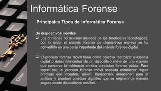 Informática Forense
Principales Tipos de Informática Forense
De dispositivos móviles
 Los crímenes no ocurren aislados de las tendencias tecnológicas;
por lo tanto, el análisis forense de dispositivos móviles se ha
convertido en una parte importante del análisis forense digital.
 El proceso forense móvil tiene como objetivo recuperar evidencia
digital o datos relevantes de un dispositivo móvil de una manera
que conserve la evidencia en una condición forense sólida. Para
lograr eso, el proceso forense móvil necesita establecer reglas
precisas que incauten, aíslen, transporten, almacenen para el
análisis y prueben pruebas digitales que se originen de manera
segura desde dispositivos móviles.
 