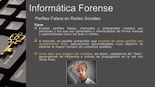 Informática Forense
Perfiles Falsos en Redes Sociales
Tipos
 Existen perfiles falsos, manuales o artesanales creados por
personas y los que son generados y manipulados de forma manual
y automatizada como los bots o robots.
 A menudo, es posible comprobar que muchos de estos perfiles son
simplemente bots, aplicaciones automatizadas cuyo objetivo es
obtener el mayor número de contactos posibles.
 Unos bots que pueden ser sociales, de spam, captadores de “likes”,
generadores de influencia o incluso de propagación en la red con
otros fines.
 