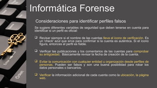 Informática Forense
Consideraciones para identificar perfiles falsos
Se sugiere diferentes variables de seguridad que deben tenerse en cuenta para
identificar si un perfil es oficial:
 Revisar siempre si el nombre de las cuentas lleva el icono de verificación. Es
un 'check' azul que sirve para confirmar si la cuenta es auténtica. Si el ícono
figura, entonces el perfil es fiable.
 Verificar las publicaciones y los comentarios de las cuentas para comprobar
su antigüedad. Básicamente revisar la fecha de creación de la cuenta.
 Evitar la comunicación con cualquier entidad u organización desde perfiles de
personas. Pueden ser falsos y son una buena posibilidad para robar los
datos personales o bancarios.
 Verificar la información adicional de cada cuenta como la ubicación, la página
web.
 