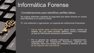 Informática Forense
Consideraciones para identificar perfiles falsos
Se sugiere diferentes variables de seguridad que deben tenerse en cuenta
para identificar si un perfil es oficial:
 Una institución o oganización, en especial las instituciones financieras:
• Nunca solicita datos confidenciales (como claves, número de
tarjetas, etc.) por redes sociales, teléfono, correo o mensajes
ya que es información personal e intransferible.
• Por lo general las grandes instituciones o organizaciones,
especialmente las instituciones financieras publican sus
contactos, listan sus canales de contactos y atención al cliente
en las páginas web corporativas.
 