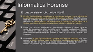 Informática Forense
En que consiste el robo de identidad?
 El robo de identidad es un delito en el que alguien se hace con su información
personal, normalmente con la intención de cometer un fraude. La definición de
robo de identidad engloba muchos tipos de información personal y fraudes
perpetrados, desde el robo de dinero hasta la utilización de los datos de la
víctima con objeto de recibir un tratamiento médico o solicitar un crédito.
 Robar una identidad puede ser tan sencillo como hackear la cuenta de la red
social de una persona o tan complejo como presentar declaraciones fiscales
en nombre de ella. Puesto que muchas personas publican libremente
información sobre sí mismas en Internet, el robo de identidad es cada vez más
frecuente.
 A menudo, el robo de identidad se convierte en fraude de identidad, que se da
cuando el ladrón se hace pasar por la víctima o actúa en su nombre. Muchas
víctimas de robo de identidad y fraude pasan años tratando de resolver los
delitos, sin garantía alguna de recuperar totalmente sus pérdidas.
 