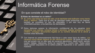 Informática Forense
En que consiste el robo de identidad?
El Robo de identidad es un delito?
 Sí, como casi todos los tipos de robo, el de identidad está tipificado como hecho
ilícito y delictivo. Dado que el robo de identidad suele producirse en Internet,
también se considera un tipo de ciberdelito, y por eso hoy se llama
«ciberdelincuentes» a los ladrones de identidades.
 Estos ladrones quieren la información confidencial de los usuarios para
secuestrar sus cuentas, comprar bienes o servicios, solicitar préstamos y otros
créditos, conseguir documentos legales en su nombre, librarse de la cárcel y
muchas otras fechorías.
 Con Internet es extremadamente fácil llevar a cabo estos tipos de delitos. Los
usuarios nunca tienen reparos en dar información nuestra, da igual que sea en
una red social o en un sitio web de comercio electrónico, datos como: escribir
ciudad, trabajo, relaciones, fecha de nacimiento y mucho más. Todos estos
datos quedan expuestos en la esfera pública, esperando a ser usados contra
nosotros.
 