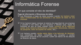 Informática Forense
En que consiste el robo de identidad?
Fuga de información o filtraciones de datos
 Las filtraciones o fugas de datos suceden cuando los hackers roban
datos confidenciales de los servidores o las bases de datos de una
empresa.
 Si los hackers logran crackear el sistema de seguridad de una empresa
y acceder a los datos de sus usuarios o clientes (que, según la
empresa de que se trate, pueden incluir números de la seguridad
social, otros números identificativos, contraseñas, direcciones, números
de pasaporte, datos de tarjetas de crédito, etc.),
 Los hackers pueden vender estos datos a los ladrones de identidad.
Los corredores de datos, compañías que recopilan y venden
información personal de los usuarios, suelen ser blanco de los ataques
de filtración de datos.
 