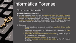Informática Forense
Tipos de robo de identidad?
Robo de identidad financiera:
 El robo de identidad financiera representa el tipo de robo de identidad
más común y sencillo, ya que ocurre en cualquier momento en que
alguien emplee la información de una víctima para conseguir dinero por
medios fraudulentos. También es uno de los tipos de robos de identidad
más perjudiciales, pues supone una pérdida directa para la víctima.
 Ejemplos:
• Iniciar sesión en su cuenta bancaria y transferir dinero a otra
parte.
• Incorporar su nombre a la cuenta bancaria de la víctima para
controlar la cuenta.
• Presentar documentación fiscal fraudulenta y recibir lo que le
correspondería a la persona.
• Solicitar préstamos o créditos en su nombre.
• Realizar compras con su tarjeta de crédito u otra información
financiera.
 