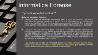 Informática Forense
Tipos de robo de identidad?
Robo de identidad delictiva
 Todos los robos de identidad son delitos, pero el robo de identidad delictiva o
con fines de evasión penal hace alusión a una situación en la cual alguien
asume su identidad con el fin de evitar consecuencias jurídicas. Por lo general,
se da cuando una persona facilita información falsa a la policía al ser detenida.
 Los ladrones que perpetran esta clase de robo pueden poseer documentos
oficiales expedidos por el Gobierno que hayan obtenido de forma fraudulenta
con los datos de su víctima o a lo mejor solo tienen un carné falso. Si hay
alguien cometiendo delitos en su nombre, puede resultar difícil convencer a la
policía de que la persona es inocente (y limpiar su reputación), sobre todo si no
encuentran al verdadero delincuente.
 Los efectos de un robo de identidad delictiva pueden perdurar durante años,
puesto que muchas víctimas lo descubren por casualidad, por ejemplo, cuando
un empleado realiza una verificación de antecedentes.
 