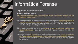 Informática Forense
Tipos de robo de identidad?
Robo de identidad médica
 Este tipo de delito sucede cuando alguien recibe un tratamiento médico que iba
destinado a la persona.
 El riesgo de robo de identidad médica es especialmente elevado en países que
cuentan con sistemas sanitarios privados, como Estados Unidos. Los gastos
médicos pueden dispararse rápidamente, de modo que los incentivos de
cometer este tipo de robo pesan mucho.
 En muchos países, los ladrones recurren al robo de identidad médica para
recibir tratamientos o conseguir medicamentos que a veces no necesitan en
realidad.
 Luego, cuando la víctima acude a solicitar atención médica, puede encontrarse
con la denegación del tratamiento, pues el ladrón ya lo ha disfrutado. También
puede ocurrir que la historia clínica del ladrón se incorpore al historial médico
de la víctima.
 