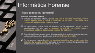 Informática Forense
Tipos de robo de identidad?
Robo de identidad infantil
 El robo de identidad infantil, que tal vez sea el tipo más pernicioso, ocurre
cuando alguien roba y utiliza la identidad de un niño o una niña para
conseguir los objetivos ya citados u otros.
 El delincuente puede usar el número de la seguridad social u otra
identificación del niño con la finalidad de solicitar un crédito, adquirir
propiedades u obtener documentos oficiales del Gobierno.
 Como los niños no suelen tener deudas ni créditos, sus identidades son muy
valiosas para aquellos que buscan una fuente limpia de crédito.
 En numerosos casos de robo de identidad infantil se ven involucrados los
sistemas de acogida familiar, derivado a que son muchas las personas que
tienen acceso a la información de los niños.
 
