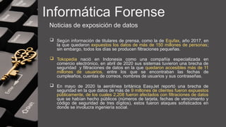 Informática Forense
Noticias de exposición de datos
 Según información de titulares de prensa, como la de Equfax, año 2017, en
la que quedaron expuestos los datos de más de 150 millones de personas;
sin embargo, todos los días se producen filtraciones pequeñas.
 Tokopedia nació en Indonesia como una compañía especializada en
comercio electrónico, en abril de 2020 sus sistemas tuvieron una brecha de
seguridad y filtraciones de datos en la que quedaron accesibles más de 11
millones de usuarios, entre los que se encontraban las fechas de
cumpleaños, cuentas de correos, nombres de usuarios y sus contraseñas.
 En mayo de 2020 la aerolínea británica EasyJet reportó una brecha de
seguridad en la que datos de más de 9 millones de clientes fueron expuestos
públicamente, de los cuales 2,208 fueron afectados con filtraciones de datos
que se habían hecho públicos (números de tarjeta, fechas de vencimiento y
código de seguridad de tres dígitos), estos fueron ataques sofisticados en
donde se involucra ingeniería social.
 