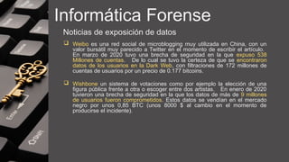 Informática Forense
Noticias de exposición de datos
 Weibo es una red social de microblogging muy utilizada en China, con un
valor bursátil muy parecido a Twitter en el momento de escribir el artículo.
En marzo de 2020 tuvo una brecha de seguridad en la que expuso 538
Millones de cuentas. De lo cual se tuvo la certeza de que se encontraron
datos de los usuarios en la Dark Web, con filtraciones de 172 millones de
cuentas de usuarios por un precio de 0.177 bitcoins.
 Wishbone un sistema de votaciones como por ejemplo la elección de una
figura pública frente a otra o escoger entre dos artistas. En enero de 2020
tuvieron una brecha de seguridad en la que los datos de más de 9 millones
de usuarios fueron comprometidos. Estos datos se vendían en el mercado
negro por unos 0,85 BTC (unos 8000 $ al cambio en el momento de
producirse el incidente).
 