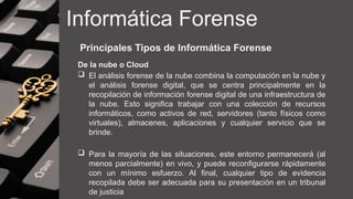 Informática Forense
Principales Tipos de Informática Forense
De la nube o Cloud
 El análisis forense de la nube combina la computación en la nube y
el análisis forense digital, que se centra principalmente en la
recopilación de información forense digital de una infraestructura de
la nube. Esto significa trabajar con una colección de recursos
informáticos, como activos de red, servidores (tanto físicos como
virtuales), almacenes, aplicaciones y cualquier servicio que se
brinde.
 Para la mayoría de las situaciones, este entorno permanecerá (al
menos parcialmente) en vivo, y puede reconfigurarse rápidamente
con un mínimo esfuerzo. Al final, cualquier tipo de evidencia
recopilada debe ser adecuada para su presentación en un tribunal
de justicia
 