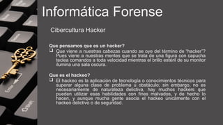 Informática Forense
Cibercultura Hacker
Que pensamos que es un hacker?
 Que viene a nuestras cabezas cuando se oye del término de “hacker”?
Pues viene a nuestras mentes que se trata de una figura con capucha
teclea comandos a toda velocidad mientras el brillo estéril de su monitor
ilumina una sala oscura.
Que es el hackeo?
 El hackeo es la aplicación de tecnología o conocimientos técnicos para
superar alguna clase de problema u obstáculo; sin embargo, no es
necesariamente de naturaleza delictiva, hay muchos hackers que
pueden utilizar esas habilidades con fines malvados, y de hecho lo
hacen, y aunque mucha gente asocia el hackeo únicamente con el
hackeo delictivo o de seguridad.
 