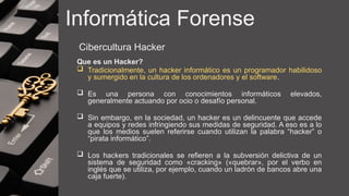 Informática Forense
Cibercultura Hacker
Que es un Hacker?
 Tradicionalmente, un hacker informático es un programador habilidoso
y sumergido en la cultura de los ordenadores y el software.
 Es una persona con conocimientos informáticos elevados,
generalmente actuando por ocio o desafío personal.
 Sin embargo, en la sociedad, un hacker es un delincuente que accede
a equipos y redes infringiendo sus medidas de seguridad. A eso es a lo
que los medios suelen referirse cuando utilizan la palabra “hacker” o
“pirata informático”.
 Los hackers tradicionales se refieren a la subversión delictiva de un
sistema de seguridad como «cracking» («quebrar», por el verbo en
inglés que se utiliza, por ejemplo, cuando un ladrón de bancos abre una
caja fuerte).
 