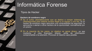Informática Forense
Tipos de Hacker
Hackers de sombrero negro
 Es el turbio ciberdelincuente que se dedica a romper sistemas de
ciberseguridad para obtener acceso ilegal a un equipo o una red. Si un
hacker de sombrero negro descubre una vulnerabilidad de seguridad, la
aprovecha o alertar a otros hackers de la oportunidad, normalmente por
un precio.
 En la mayoría de los casos, su objetivo es ganar dinero, ya sea
mediante, el robo financiero directo, venta de información
comprometida o la extorsión, Provocar el máximo caos posible.
 