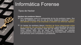 Informática Forense
Tipos de Hacker
Hackers de sombrero blanco
 Son catalogados como la contrapartida de los de sombrero negro. Son
igual de habilidosos, pero en vez de tener objetivos delictivos, utilizan
sus talentos a ayudar a las empresas a preparar sus defensas digitales.
 Un hacker de sombrero blanco intentará de forma intencionada entrar
en un sistema, con permiso de su propietario, para identificar los puntos
débiles que hay que reparar. Este tipo de trabajo también se conoce
como hackeo ético, por tal razón son contratados por grandes
organizaciones como parte de su política de ciberseguridad, brindando
sus servicios como consultores o proveedores.
 