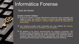 Informática Forense
Tipos de Hacker
Cracker o hacker maligno:
 El término cracker o cráquer (literalmente traducido como rompedor, del
inglés to crack, que significa romper o quebrar) se utiliza para referirse
a las personas que rompen o vulneran algún sistema de seguridad​de
forma ilícita.
 Los crackers pueden estar motivados por una multitud de razones,
incluyendo fines de lucro, protesta, o por el desafío.
 Se dedican a la edición desautorizada de software propietario. Sin
embargo, debe entenderse que si bien los ejecutables binarios son uno
de los principales objetivos de estas personas, una aplicación web o
cualquier otro sistema informático representan otros tipos de ataques
que de igual forma pueden ser considerados actos de cracking.
 