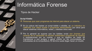 Informática Forense
Tipos de Hacker
Script Kiddie:
 Personas que usan programas de internet para atacar un sistema.
 En la cultura del hacker un script kiddie o skiddie, es un individuo no
calificado que utiliza scripts o programas desarrollados por otros para
atacar sistemas informáticos, redes, y desfase sitios web.
 Por lo general se supone que los kiddies script son jóvenes que
carecen de la capacidad de escribir sofisticados programas de hacking
o explotaciones por su cuenta, y que su objetivo es tratar de
impresionar a sus amigos o ganar crédito en las comunidades de
entusiastas de la computadora. El término suele llegar hacer un insulto.
 