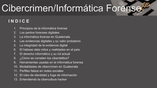 I N D I C E
1. Principios de la informática forense
2. Los peritos forenses digitales
3. La informática forense en Guatemala
4. Las evidencias digitales y su valor probatorio
5. La integridad de la evidencia digital
6. El habeas data mitos y realidades en el país
7. El derecho informático y su rol actual
8. ¿Cómo se cometen los ciberdelitos?
9. Herramientas usadas en la informática forense
10. Modalidades de cibercrimen en Guatemala
11. Perfiles falsos en redes sociales
12. El robo de identidad y fuga de información
13. Entendiendo la cibercultura hacker
Cibercrimen/Informática Forense
 