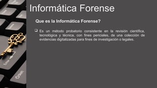 Informática Forense
Que es la Informática Forense?
 Es un método probatorio consistente en la revisión científica,
tecnológica y técnica, con fines periciales, de una colección de
evidencias digitalizadas para fines de investigación o legales.
 