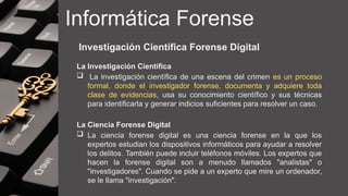 Informática Forense
Investigación Científica Forense Digital
La Investigación Científica
 La investigación científica de una escena del crimen es un proceso
formal, donde el investigador forense, documenta y adquiere toda
clase de evidencias, usa su conocimiento científico y sus técnicas
para identificarla y generar indicios suficientes para resolver un caso.
La Ciencia Forense Digital
 La ciencia forense digital es una ciencia forense en la que los
expertos estudian los dispositivos informáticos para ayudar a resolver
los delitos. También puede incluir teléfonos móviles. Los expertos que
hacen la forense digital son a menudo llamados "analistas" o
"investigadores". Cuando se pide a un experto que mire un ordenador,
se le llama "investigación".
 