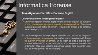 Informática Forense
Investigación Científica Forense Digital
Cuando iniciar una investigación digital?
 Una investigación forense digital ocurre cuando alguien es culpado
por un crimen que incluye el uso de una computadora. El experto
buscará pruebas sobre el crimen. Tratarán de probar si la persona
tiene la culpa o no.
 Las investigación forense digital también se utilizan en disputas
entre empresas y/o personas (conocidas como derecho civil). Estos
no pueden involucrar un crimen. En su lugar, se pide al experto que
busque información sobre una persona o empresa mirando su
ordenador. Hay una palabra específica usada para describir este
tipo de investigación, es "eDiscovery".
 