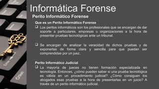 Informática Forense
Perito Informático Forense
Que es un Perito Informático Forense
 Los peritos informáticos son los profesionales que se encargan de dar
soporte a particulares, empresas u organizaciones a la hora de
presentar pruebas tecnológicas ante un tribunal.
 Se encargan de analizar la veracidad de dichos pruebas y de
exponerlas de forma clara y sencilla para que puedan ser
comprendidas por un juez.
Perito Informático Judicial
 La mayoría de jueces no tienen formación especializada en
tecnología. Entonces, ¿cómo pueden saber si una prueba tecnológica
es válida en un procedimiento judicial? ¿Cómo consiguen los
abogados esas pruebas a la hora de presentarlas en un juicio? A
través de un perito informático judicial.
 