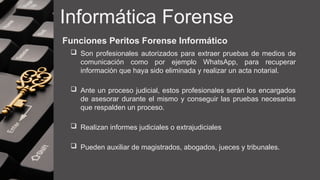 Informática Forense
Funciones Peritos Forense Informático
 Son profesionales autorizados para extraer pruebas de medios de
comunicación como por ejemplo WhatsApp, para recuperar
información que haya sido eliminada y realizar un acta notarial.
 Ante un proceso judicial, estos profesionales serán los encargados
de asesorar durante el mismo y conseguir las pruebas necesarias
que respalden un proceso.
 Realizan informes judiciales o extrajudiciales
 Pueden auxiliar de magistrados, abogados, jueces y tribunales.
 