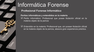 Informática Forense
Profesional Forense Informático
Peritos informáticos y entendidos en la materia
 Perito informático: Profesional que posee titulación oficial en la
materia objeto de la pericia
 Entendido en la materia: Profesional que, sin poseer titulación oficial
en la materia objeto de la pericia, atesora gran experiencia práctica.
 
