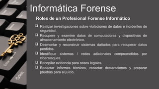Informática Forense
Roles de un Profesional Forense Informático
 Realizar investigaciones sobre violaciones de datos e incidentes de
seguridad.
 Recupere y examine datos de computadoras y dispositivos de
almacenamiento electrónico.
 Desmontar y reconstruir sistemas dañados para recuperar datos
perdidos.
 Identifique sistemas / redes adicionales comprometidos por
ciberataques.
 Recopilar evidencia para casos legales.
 Redactar informes técnicos, redactar declaraciones y preparar
pruebas para el juicio.
 