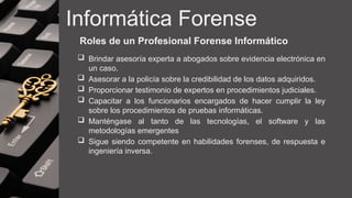 Informática Forense
Roles de un Profesional Forense Informático
 Brindar asesoría experta a abogados sobre evidencia electrónica en
un caso.
 Asesorar a la policía sobre la credibilidad de los datos adquiridos.
 Proporcionar testimonio de expertos en procedimientos judiciales.
 Capacitar a los funcionarios encargados de hacer cumplir la ley
sobre los procedimientos de pruebas informáticas.
 Manténgase al tanto de las tecnologías, el software y las
metodologías emergentes
 Sigue siendo competente en habilidades forenses, de respuesta e
ingeniería inversa.
 