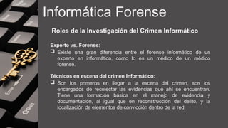 Informática Forense
Roles de la Investigación del Crimen Informático
Experto vs. Forense:
 Existe una gran diferencia entre el forense informático de un
experto en informática, como lo es un médico de un médico
forense.
Técnicos en escena del crimen Informático:
 Son los primeros en llegar a la escena del crimen, son los
encargados de recolectar las evidencias que ahí se encuentran.
Tiene una formación básica en el manejo de evidencia y
documentación, al igual que en reconstrucción del delito, y la
localización de elementos de convicción dentro de la red.
 