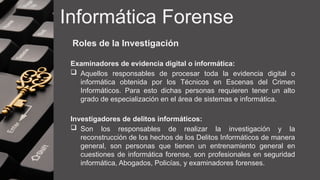 Informática Forense
Roles de la Investigación
Examinadores de evidencia digital o informática:
 Aquellos responsables de procesar toda la evidencia digital o
informática obtenida por los Técnicos en Escenas del Crimen
Informáticos. Para esto dichas personas requieren tener un alto
grado de especialización en el área de sistemas e informática.
Investigadores de delitos informáticos:
 Son los responsables de realizar la investigación y la
reconstrucción de los hechos de los Delitos Informáticos de manera
general, son personas que tienen un entrenamiento general en
cuestiones de informática forense, son profesionales en seguridad
informática, Abogados, Policías, y examinadores forenses.
 