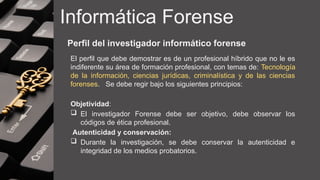 Informática Forense
Perfil del investigador informático forense
El perfil que debe demostrar es de un profesional híbrido que no le es
indiferente su área de formación profesional, con temas de: Tecnología
de la información, ciencias jurídicas, criminalística y de las ciencias
forenses. Se debe regir bajo los siguientes principios:
Objetividad:
 El investigador Forense debe ser objetivo, debe observar los
códigos de ética profesional.
Autenticidad y conservación:
 Durante la investigación, se debe conservar la autenticidad e
integridad de los medios probatorios.
 