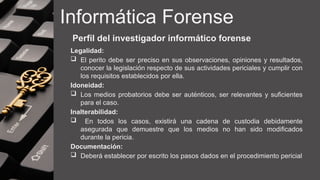Informática Forense
Perfil del investigador informático forense
Legalidad:
 El perito debe ser preciso en sus observaciones, opiniones y resultados,
conocer la legislación respecto de sus actividades periciales y cumplir con
los requisitos establecidos por ella.
Idoneidad:
 Los medios probatorios debe ser auténticos, ser relevantes y suficientes
para el caso.
Inalterabilidad:
 En todos los casos, existirá una cadena de custodia debidamente
asegurada que demuestre que los medios no han sido modificados
durante la pericia.
Documentación:
 Deberá establecer por escrito los pasos dados en el procedimiento pericial
 