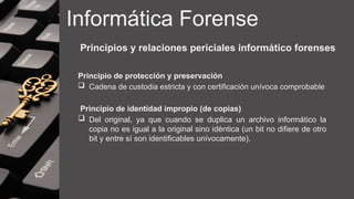 Informática Forense
Principios y relaciones periciales informático forenses
Principio de protección y preservación
 Cadena de custodia estricta y con certificación unívoca comprobable
Principio de identidad impropio (de copias)
 Del original, ya que cuando se duplica un archivo informático la
copia no es igual a la original sino idéntica (un bit no difiere de otro
bit y entre sí son identificables unívocamente).
 