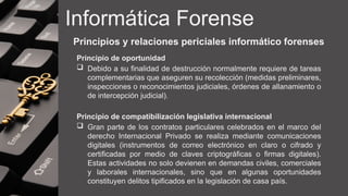 Informática Forense
Principios y relaciones periciales informático forenses
Principio de oportunidad
 Debido a su finalidad de destrucción normalmente requiere de tareas
complementarias que aseguren su recolección (medidas preliminares,
inspecciones o reconocimientos judiciales, órdenes de allanamiento o
de intercepción judicial).
Principio de compatibilización legislativa internacional
 Gran parte de los contratos particulares celebrados en el marco del
derecho Internacional Privado se realiza mediante comunicaciones
digitales (instrumentos de correo electrónico en claro o cifrado y
certificadas por medio de claves criptográficas o firmas digitales).
Estas actividades no solo devienen en demandas civiles, comerciales
y laborales internacionales, sino que en algunas oportunidades
constituyen delitos tipificados en la legislación de casa país.
 
