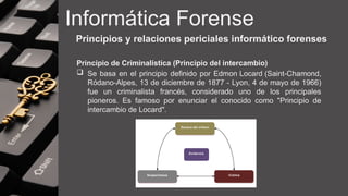 Informática Forense
Principios y relaciones periciales informático forenses
Principio de Criminalística (Principio del intercambio)
 Se basa en el principio definido por Edmon Locard (Saint-Chamond,
Ródano-Alpes, 13 de diciembre de 1877 - Lyon, 4 de mayo de 1966)
fue un criminalista francés, considerado uno de los principales
pioneros. Es famoso por enunciar el conocido como "Principio de
intercambio de Locard".
 