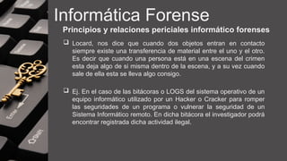 Informática Forense
Principios y relaciones periciales informático forenses
 Locard, nos dice que cuando dos objetos entran en contacto
siempre existe una transferencia de material entre el uno y el otro.
Es decir que cuando una persona está en una escena del crimen
esta deja algo de si misma dentro de la escena, y a su vez cuando
sale de ella esta se lleva algo consigo.
 Ej. En el caso de las bitácoras o LOGS del sistema operativo de un
equipo informático utilizado por un Hacker o Cracker para romper
las seguridades de un programa o vulnerar la seguridad de un
Sistema Informático remoto. En dicha bitácora el investigador podrá
encontrar registrada dicha actividad ilegal.
 