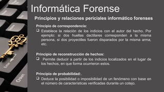 Informática Forense
Principios y relaciones periciales informático forenses
Principio de correspondencia:
 Establece la relación de los indicios con el autor del hecho. Por
ejemplo: si dos huellas dactilares corresponden a la misma
persona, si dos proyectiles fueron disparados por la misma arma,
etc.
Principio de reconstrucción de hechos:
 Permite deducir a partir de los indicios localizados en el lugar de
los hechos, en que forma ocurrieron estos.
Principio de probabilidad:.
 Deduce la posibilidad o imposibilidad de un fenómeno con base en
el número de características verificadas durante un cotejo.
 