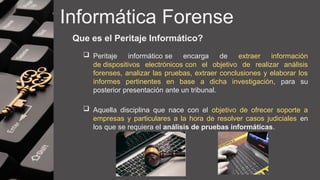 Informática Forense
Que es el Peritaje Informático?
 Peritaje informático se encarga de extraer información
de dispositivos electrónicos con el objetivo de realizar análisis
forenses, analizar las pruebas, extraer conclusiones y elaborar los
informes pertinentes en base a dicha investigación, para su
posterior presentación ante un tribunal.
 Aquella disciplina que nace con el objetivo de ofrecer soporte a
empresas y particulares a la hora de resolver casos judiciales en
los que se requiera el análisis de pruebas informáticas.
 