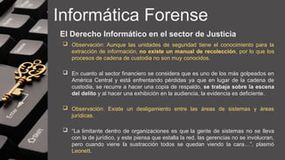 Informática Forense
El Derecho Informático en el sector de Justicia
 Observación: Aunque las unidades de seguridad tiene el conocimiento para la
extracción de información, no existe un manual de recolección, por lo que los
procesos de cadena de custodia no son muy conocidos.
 En cuanto al sector financiero se considera que es uno de los más golpeados en
América Central y está enfrentando pérdidas ya que en lugar de la cadena de
custodia, se recurre a hacer una copia de respaldo, se trabaja sobre la escena
del delito y al hacer una exhibición en la audiencia, la evidencia es deficiente.
 Observación: Existe un desligamiento entre las áreas de sistemas y áreas
jurídicas.
 “La limitante dentro de organizaciones es que la gente de sistemas no se lleva
con la de jurídico, y este piensa que estalla la red, las gerencias no se involucran,
pero cuando viene la sustracción todos se quedan viendo la cara…”, plasmó
Leonett.
 