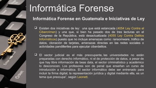 Informática Forense
 Existen dos iniciativas de ley: una que está estancada (4054 Ley Contra el
Cibercrimen) y una que, si bien ha pasado dos de tres lecturas en el
Congreso de la República, está desactualizada (4055 Ley Contra Delitos
Informáticos) puesto que no incluye amenazas como: ransomware, tráfico de
datos, clonación de tarjetas, amenazas directas en las redes sociales o
actividades pandilleriles para ejecutar ciberdelitos.
 El sector judicial es el más preocupante, las universidades no están
preparadas con derecho informático, ni el de protección de datos, a pesar de
que hay libre información de beas data, el sector criminalístico y académico
lo desconocen. Los profesores son de penal que enseñan un curso de
introducción a informática. El sector informático debe ser entrenado para
incluir la firma digital, la representación jurídica y digital mediante ella, es un
tema que preocupa”, según Leonett.
Informática Forense en Guatemala e Iniciativas de Ley
 