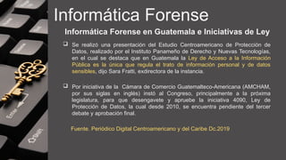 Informática Forense
Informática Forense en Guatemala e Iniciativas de Ley
 Se realizó una presentación del Estudio Centroamericano de Protección de
Datos, realizado por el Instituto Panameño de Derecho y Nuevas Tecnologías,
en el cual se destaca que en Guatemala la Ley de Acceso a la Información
Pública es la única que regula el trato de información personal y de datos
sensibles, dijo Sara Fratti, exdirectora de la instancia.
 Por iniciativa de la Cámara de Comercio Guatemalteco-Americana (AMCHAM,
por sus siglas en inglés) instó al Congreso, principalmente a la próxima
legislatura, para que desengavete y apruebe la iniciativa 4090, Ley de
Protección de Datos, la cual desde 2010, se encuentra pendiente del tercer
debate y aprobación final.
Fuente. Periódico Digital Centroamericano y del Caribe Dc.2019
 