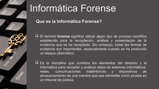 Informática Forense
Que es la Informática Forense?
 El término forense significa utilizar algún tipo de proceso científico
establecido para la recopilación, análisis y presentación de la
evidencia que se ha recopilado. Sin embargo, todas las formas de
evidencia son importantes, especialmente cuando se ha producido
un ataque cibernético.
 Es la disciplina que combina los elementos del derecho y la
informática para recopilar y analizar datos de sistemas informáticos,
redes, comunicaciones inalámbricas y dispositivos de
almacenamiento de una manera que sea admisible como prueba en
un tribunal de justicia.
 