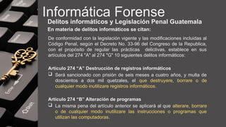 Informática Forense
Delitos informáticos y Legislación Penal Guatemala
En materia de delitos informáticos se citan:
De conformidad con la legislación vigente y las modificaciones incluidas al
Código Penal, según el Decreto No. 33-96 del Congreso de la Republica,
con el propósito de regular las prácticas delictivas, establece en sus
artículos del 274 "A" al 274 "G" 10 siguientes delitos informáticos:
Artículo 274 “A” Destrucción de registros informáticos
 Será sancionado con prisión de seis meses a cuatro años, y multa de
doscientos a dos mil quetzales, el que destruyere, borrare o de
cualquier modo inutilizare registros informáticos.
Artículo 274 “B” Alteración de programas
 La misma pena del artículo anterior se aplicará al que alterare, borrare
o de cualquier modo inutilizare las instrucciones o programas que
utilizan las computadoras.
 