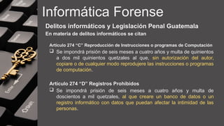 Informática Forense
Delitos informáticos y Legislación Penal Guatemala
En materia de delitos informáticos se citan
Artículo 274 “C” Reproducción de Instrucciones o programas de Computación
 Se impondrá prisión de seis meses a cuatro años y multa de quinientos
a dos mil quinientos quetzales al que, sin autorización del autor,
copiare o de cualquier modo reprodujere las instrucciones o programas
de computación.
Artículo 274 “D” Registros Prohibidos
 Se impondrá prisión de seis meses a cuatro años y multa de
doscientos a mil quetzales, al que creare un banco de datos o un
registro informático con datos que puedan afectar la intimidad de las
personas.
 