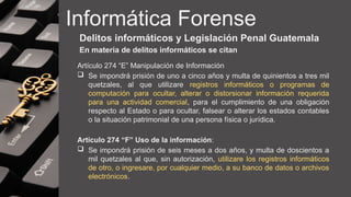 Informática Forense
Delitos informáticos y Legislación Penal Guatemala
En materia de delitos informáticos se citan
Artículo 274 “E” Manipulación de Información
 Se impondrá prisión de uno a cinco años y multa de quinientos a tres mil
quetzales, al que utilizare registros informáticos o programas de
computación para ocultar, alterar o distorsionar información requerida
para una actividad comercial, para el cumplimiento de una obligación
respecto al Estado o para ocultar, falsear o alterar los estados contables
o la situación patrimonial de una persona física o jurídica.
Artículo 274 “F” Uso de la información:
 Se impondrá prisión de seis meses a dos años, y multa de doscientos a
mil quetzales al que, sin autorización, utilizare los registros informáticos
de otro, o ingresare, por cualquier medio, a su banco de datos o archivos
electrónicos.
 