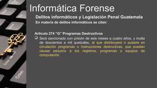Informática Forense
Delitos informáticos y Legislación Penal Guatemala
En materia de delitos informáticos se citan:
Artículo 274 “G” Programas Destructivos
 Será sancionado con prisión de seis meses a cuatro años, y multa
de doscientos a mil quetzales, al que distribuyere o pusiere en
circulación programas o instrucciones destructivas, que puedan
causar perjuicio a los registros, programas o equipos de
computación
 