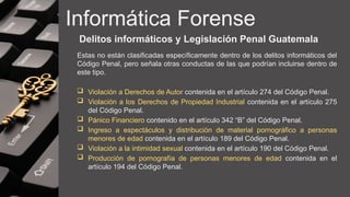 Informática Forense
Delitos informáticos y Legislación Penal Guatemala
Estas no están clasificadas específicamente dentro de los delitos informáticos del
Código Penal, pero señala otras conductas de las que podrían incluirse dentro de
este tipo.
 Violación a Derechos de Autor contenida en el artículo 274 del Código Penal.
 Violación a los Derechos de Propiedad Industrial contenida en el artículo 275
del Código Penal.
 Pánico Financiero contenido en el artículo 342 “B” del Código Penal.
 Ingreso a espectáculos y distribución de material pornográfico a personas
menores de edad contenida en el artículo 189 del Código Penal.
 Violación a la intimidad sexual contenida en el artículo 190 del Código Penal.
 Producción de pornografía de personas menores de edad contenida en el
artículo 194 del Código Penal.
 